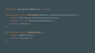 private BackgroundWorker worker;
protected void onCreate(Bundle savedInstanceState) {
super.onCreate(savedInstanceState);
worker = new BackgroundWorker();
worker.start();
}
protected void onDestroy() {
super.onDestroy();
worker.finish();
}
 