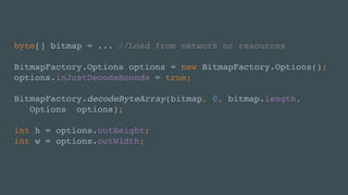 byte[] bitmap = ... //Load from network or resources
BitmapFactory.Options options = new BitmapFactory.Options();
options.inJustDecodeBounds = true;
BitmapFactory.decodeByteArray(bitmap, 0, bitmap.length,
Options options);
int h = options.outHeight;
int w = options.outWidth;
 