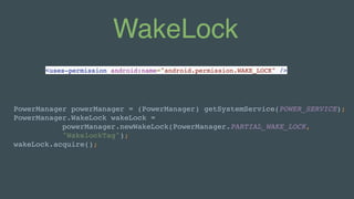 WakeLock
PowerManager powerManager = (PowerManager) getSystemService(POWER_SERVICE); 
PowerManager.WakeLock wakeLock =
powerManager.newWakeLock(PowerManager.PARTIAL_WAKE_LOCK, 
"WakelockTag"); 
wakeLock.acquire();
<uses-permission android:name="android.permission.WAKE_LOCK" />
 