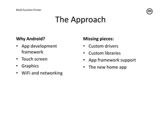MulT-­‐funcTon	
  Printer	
  



                                The	
  Approach	
  

Why	
  Android?	
                         Missing	
  pieces:	
  
•  App	
  development	
                   •  Custom	
  drivers	
  
   framework	
                            •  Custom	
  libraries	
  
•  Touch	
  screen	
                      •  App	
  framework	
  support	
  
•  Graphics	
                             •  The	
  new	
  home	
  app	
  
•  WiFi	
  and	
  networking	
  
 