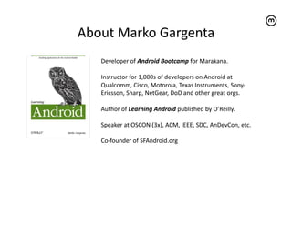About	
  Marko	
  Gargenta	
  
     Developer	
  of	
  Android	
  Bootcamp	
  for	
  Marakana.	
  

     Instructor	
  for	
  1,000s	
  of	
  developers	
  on	
  Android	
  at	
  
     Qualcomm,	
  Cisco,	
  Motorola,	
  Texas	
  Instruments,	
  Sony-­‐
     Ericsson,	
  Sharp,	
  NetGear,	
  DoD	
  and	
  other	
  great	
  orgs.	
  

     Author	
  of	
  Learning	
  Android	
  published	
  by	
  O’Reilly.	
  

     Speaker	
  at	
  OSCON	
  (3x),	
  ACM,	
  IEEE,	
  SDC,	
  AnDevCon,	
  etc.	
  	
  

     Co-­‐founder	
  of	
  SFAndroid.org	
  
 