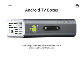 TV	
  Box	
  



                     Android	
  TV	
  Boxes	
  




                From	
  Google	
  TV	
  to	
  3rd-­‐party	
  manufactures.	
  This	
  is	
  
                          another	
  big	
  trend	
  on	
  the	
  horizon.	
  
 