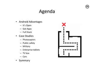 Agenda	
  
•  Android	
  Advantages	
  
     –  It’s	
  Open	
  
     –  Got	
  Apps	
  
     –  Full	
  Stack	
  
•  Case	
  Studies	
  
     –    Photocopiers	
  
     –    Public	
  safety	
  
     –    Military	
  
     –    Enterprise	
  tablets	
  
     –    TV	
  box	
  
     –    Cars	
  
•  Summary	
  
 