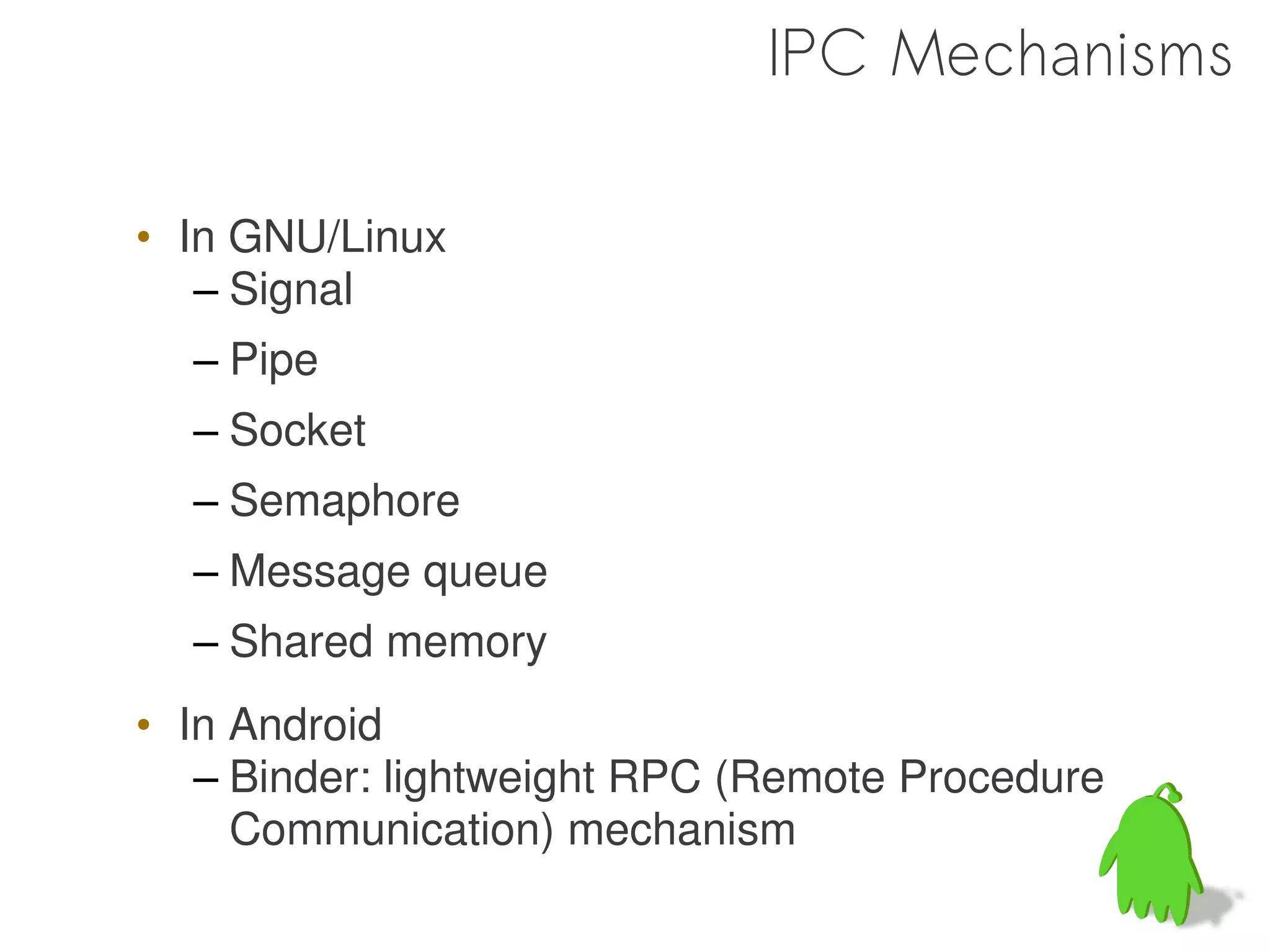 IPC Mechanisms

• In GNU/Linux
   – Signal
  – Pipe
  – Socket
  – Semaphore
  – Message queue
  – Shared memory
• In Android
   – Binder: lightweight RPC (Remote Procedure
     Communication) mechanism

                                                 10
 