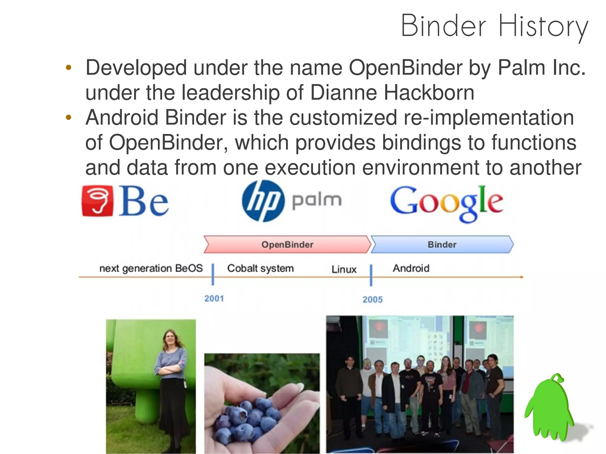 Binder History
• Developed under the name OpenBinder by Palm Inc.
  under the leadership of Dianne Hackborn
• Android Binder is the customized re-implementation
  of OpenBinder, which provides bindings to functions
  and data from one execution environment to another
 