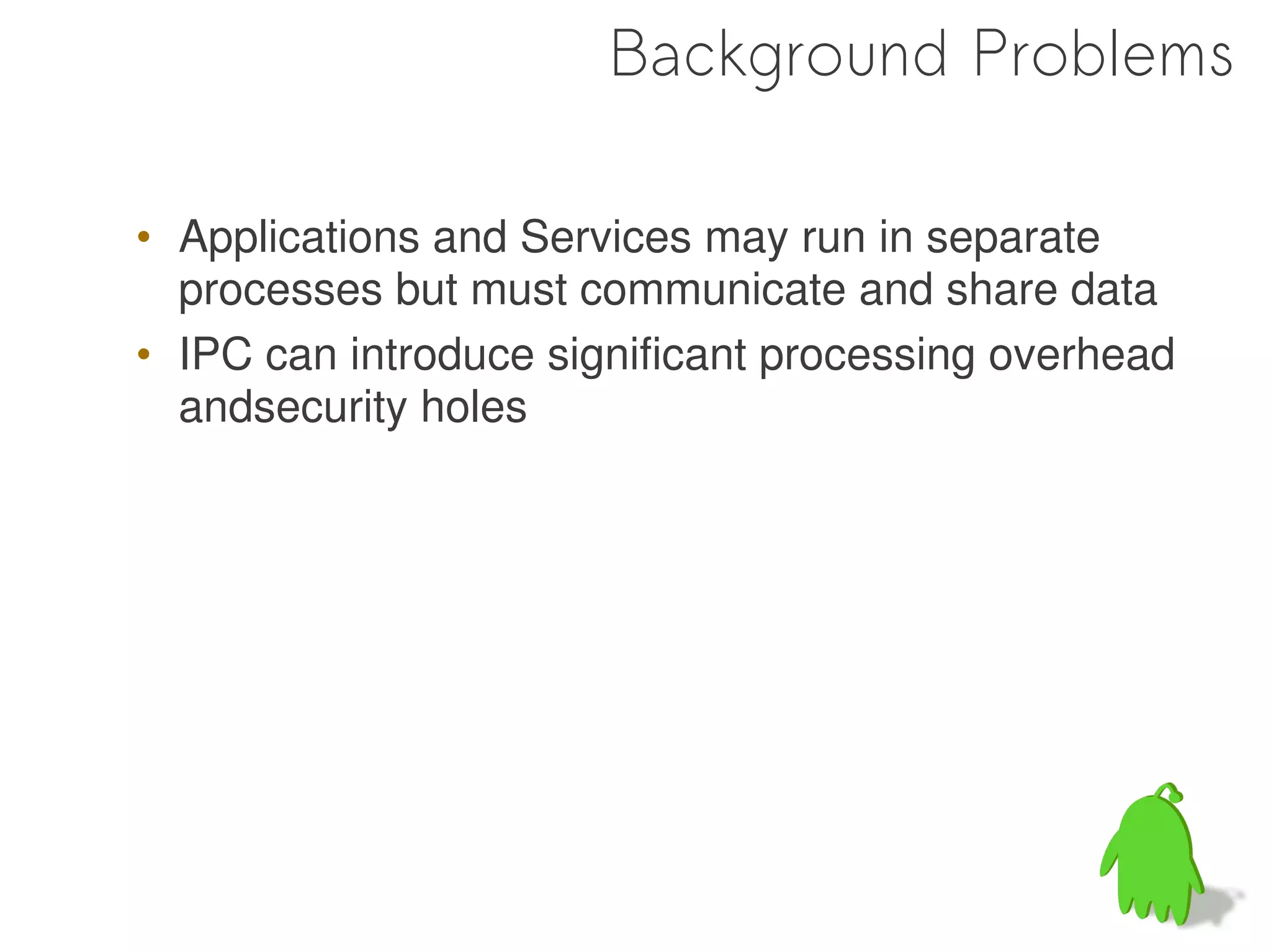 Background Problems

• Applications and Services may run in separate
  processes but must communicate and share data
• IPC can introduce significant processing overhead
  andsecurity holes




                                                 12
 