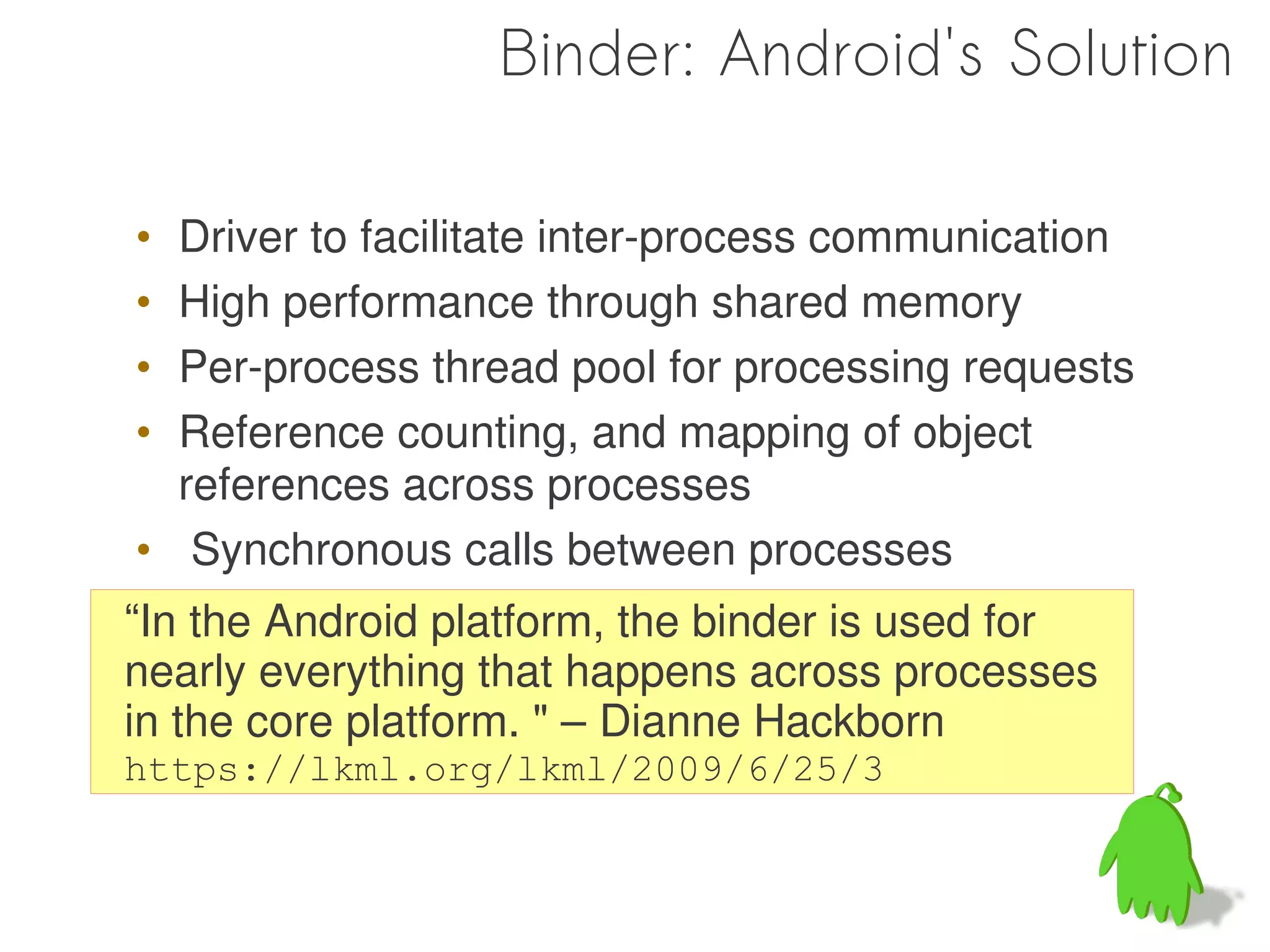 Binder: Android's Solution

• Driver to facilitate inter-process communication
• High performance through shared memory
• Per-process thread pool for processing requests
• Reference counting, and mapping of object
  references across processes
• Synchronous calls between processes
“In the Android platform, the binder is used for
nearly everything that happens across processes
in the core platform. " – Dianne Hackborn
https://lkml.org/lkml/2009/6/25/3
 