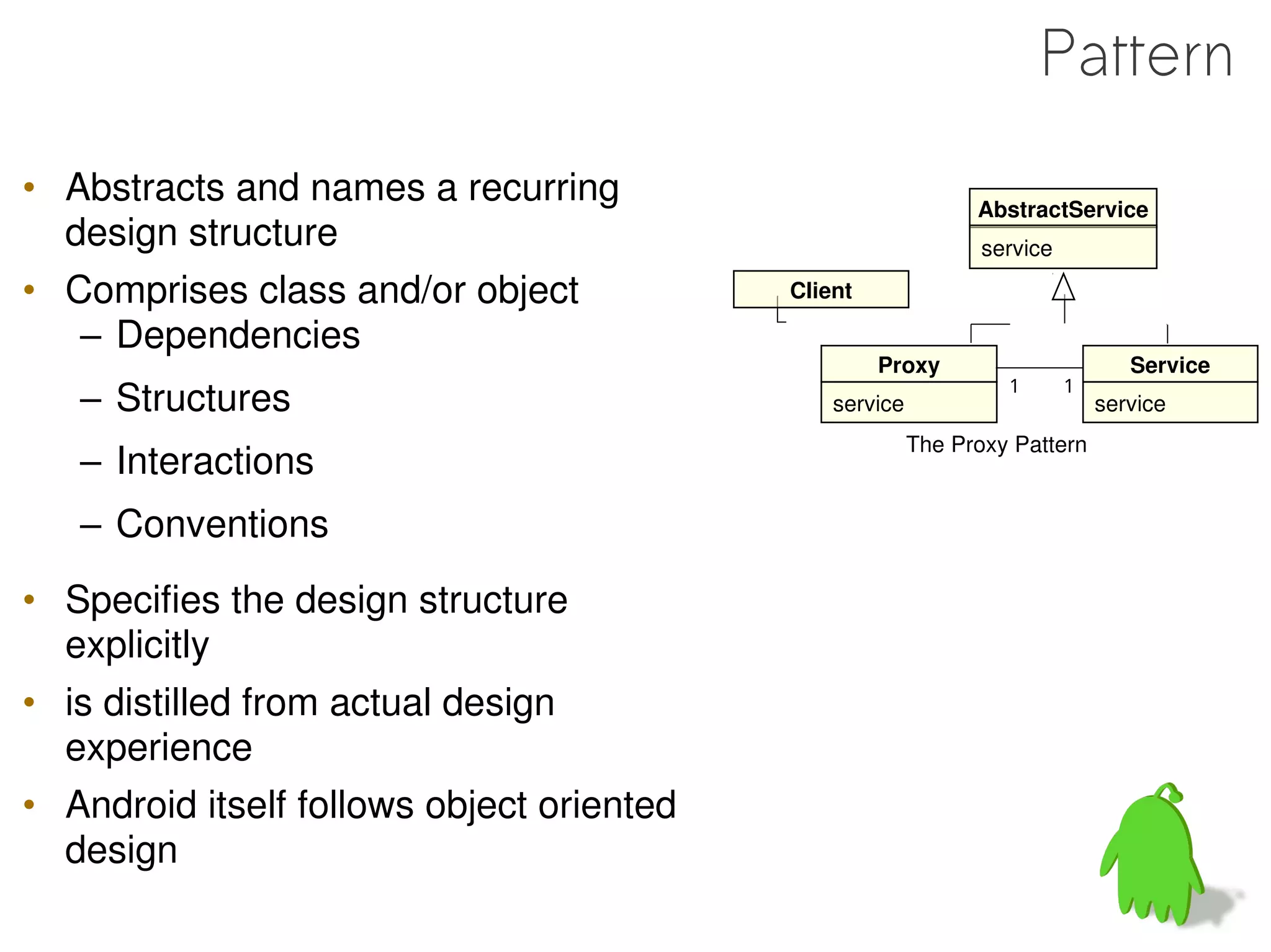 Pattern
• Abstracts and names a recurring                              AbstractService
  design structure                                              service

• Comprises class and/or object            Client

   – Dependencies
                                                    Proxy                        Service
   – Structures                                service
                                                                  1       1
                                                                              service
                                                         The Proxy Pattern
   – Interactions
   – Conventions
• Specifies the design structure
  explicitly
• is distilled from actual design
  experience
• Android itself follows object oriented
  design
 