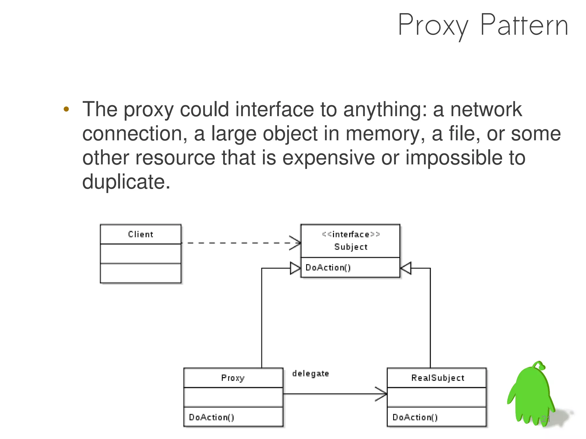 Proxy Pattern

• The proxy could interface to anything: a network
  connection, a large object in memory, a file, or some
  other resource that is expensive or impossible to
  duplicate.




                                                    21
 