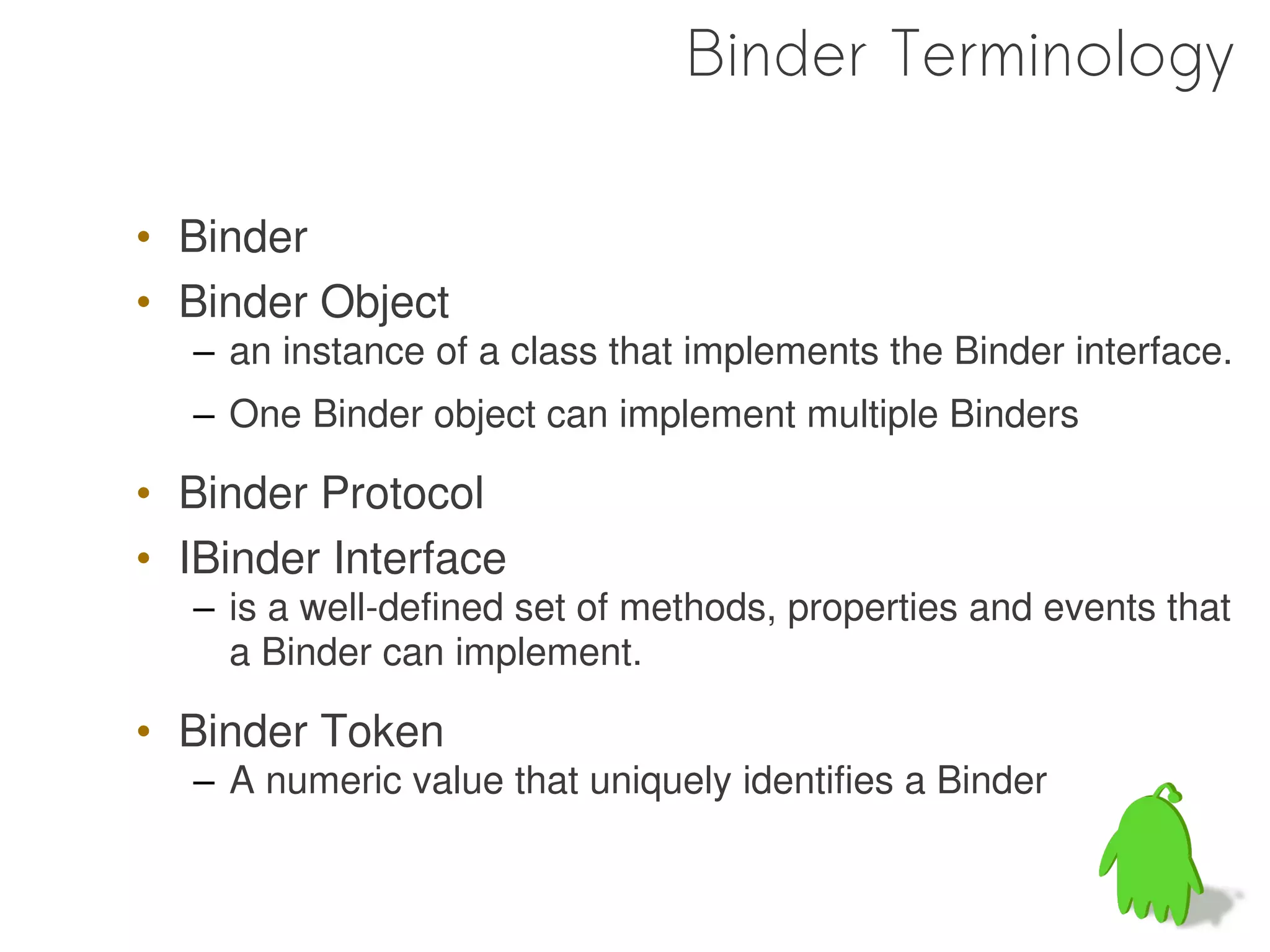 Binder Terminology

• Binder
• Binder Object
  – an instance of a class that implements the Binder interface.
  – One Binder object can implement multiple Binders

• Binder Protocol
• IBinder Interface
  – is a well-defined set of methods, properties and events that
    a Binder can implement.

• Binder Token
  – A numeric value that uniquely identifies a Binder
 
