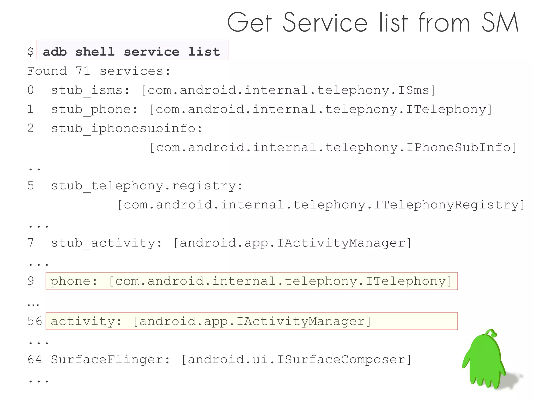 Get Service list from SM
$ adb shell service list
Found 71 services:
0 stub_isms: [com.android.internal.telephony.ISms]
1 stub_phone: [com.android.internal.telephony.ITelephony]
2 stub_iphonesubinfo:
               [com.android.internal.telephony.IPhoneSubInfo]
..
5 stub_telephony.registry:
           [com.android.internal.telephony.ITelephonyRegistry]
...
7 stub_activity: [android.app.IActivityManager]
...
9 phone: [com.android.internal.telephony.ITelephony]
…
56 activity: [android.app.IActivityManager]
...
64 SurfaceFlinger: [android.ui.ISurfaceComposer]
...
 
