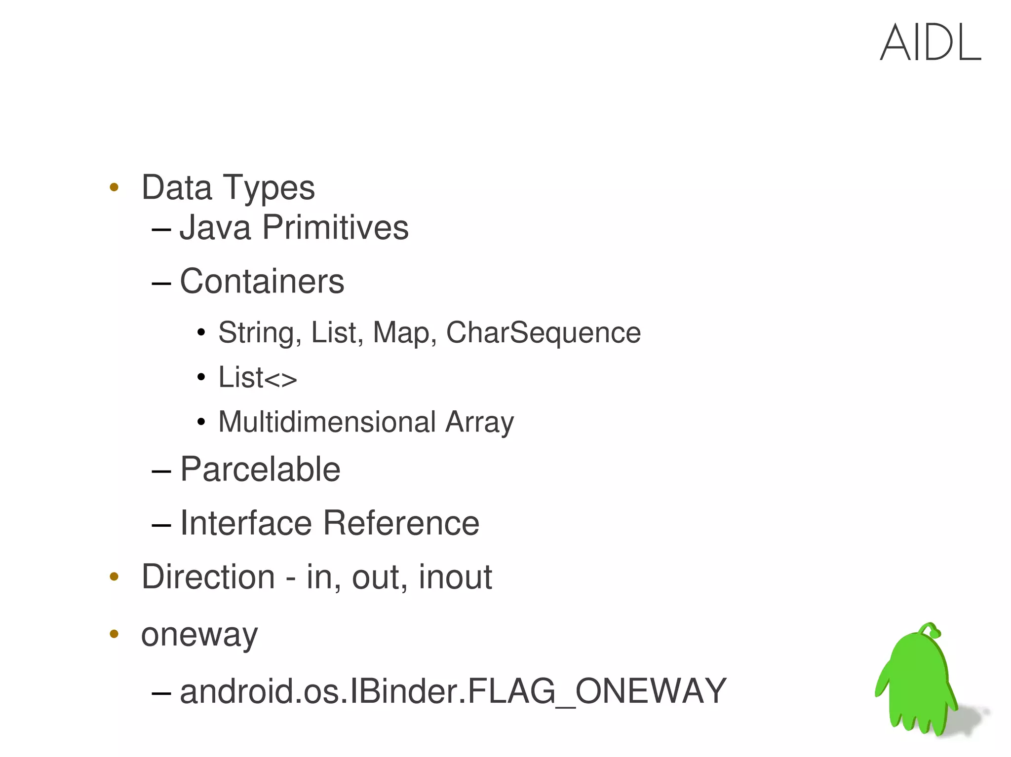 AIDL

• Data Types
  – Java Primitives
   – Containers
      • String, List, Map, CharSequence
      • List<>
      • Multidimensional Array
   – Parcelable
   – Interface Reference
• Direction - in, out, inout
• oneway
   – android.os.IBinder.FLAG_ONEWAY
                                          43
 