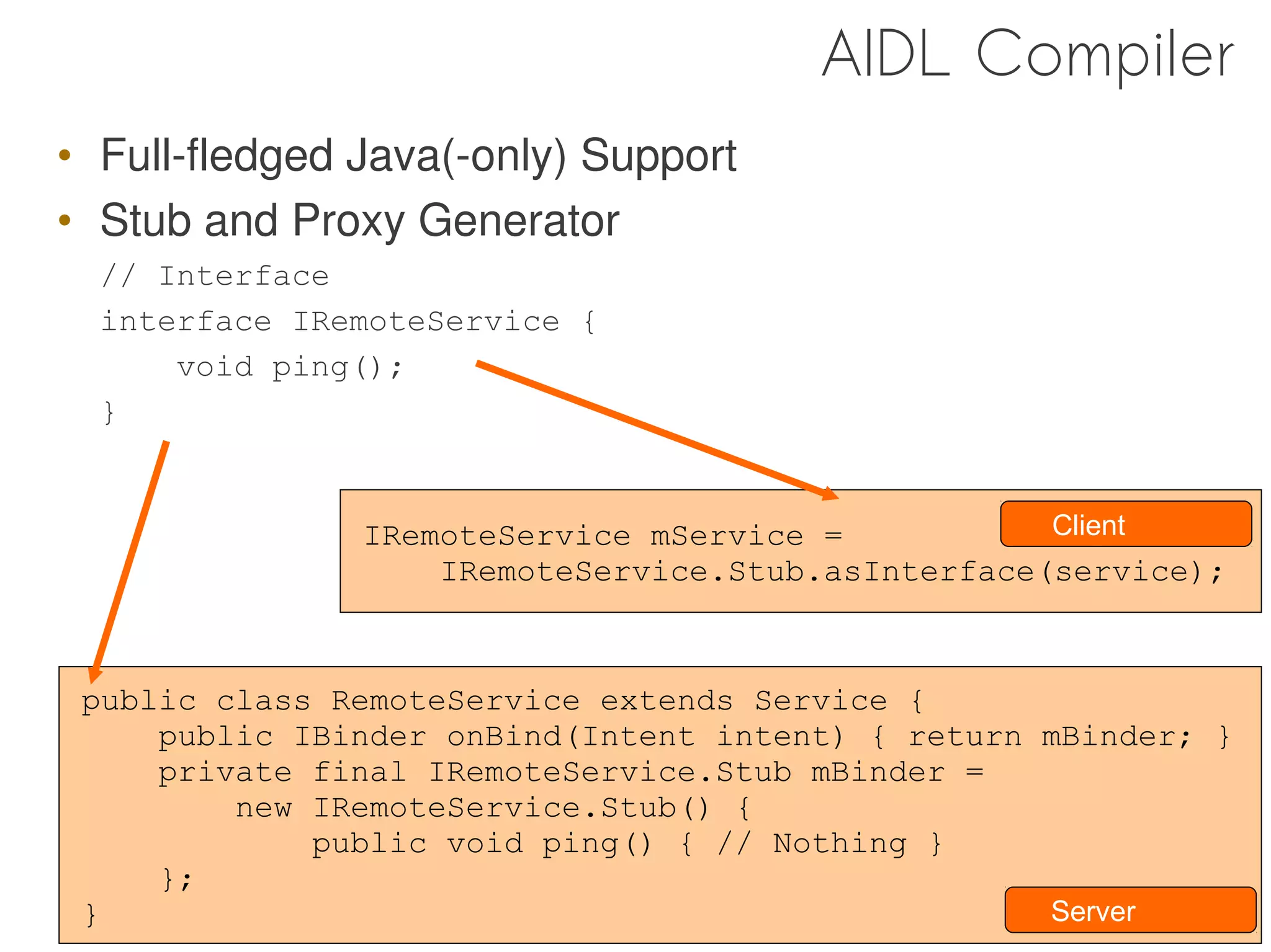 AIDL Compiler
• Full-fledged Java(-only) Support
• Stub and Proxy Generator
  // Interface
  interface IRemoteService {
      void ping();
  }


               IRemoteService mService =           Client
                   IRemoteService.Stub.asInterface(service);



 public class RemoteService extends Service {
     public IBinder onBind(Intent intent) { return mBinder; }
     private final IRemoteService.Stub mBinder =
         new IRemoteService.Stub() {
             public void ping() { // Nothing }
     };
 }                                                 Server
                                                        44
 