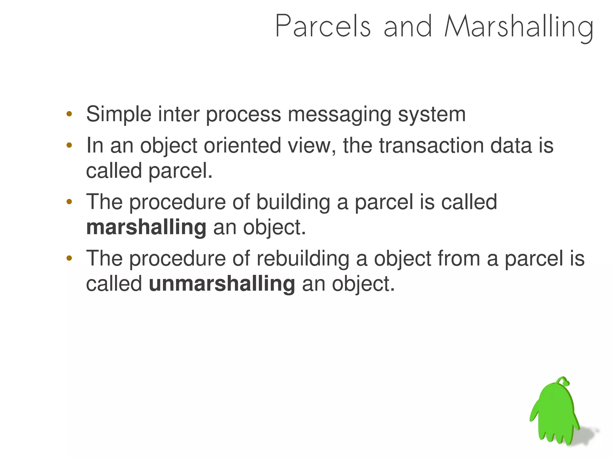 Parcels and Marshalling

• Simple inter process messaging system
• In an object oriented view, the transaction data is
  called parcel.
• The procedure of building a parcel is called
  marshalling an object.
• The procedure of rebuilding a object from a parcel is
  called unmarshalling an object.
 
