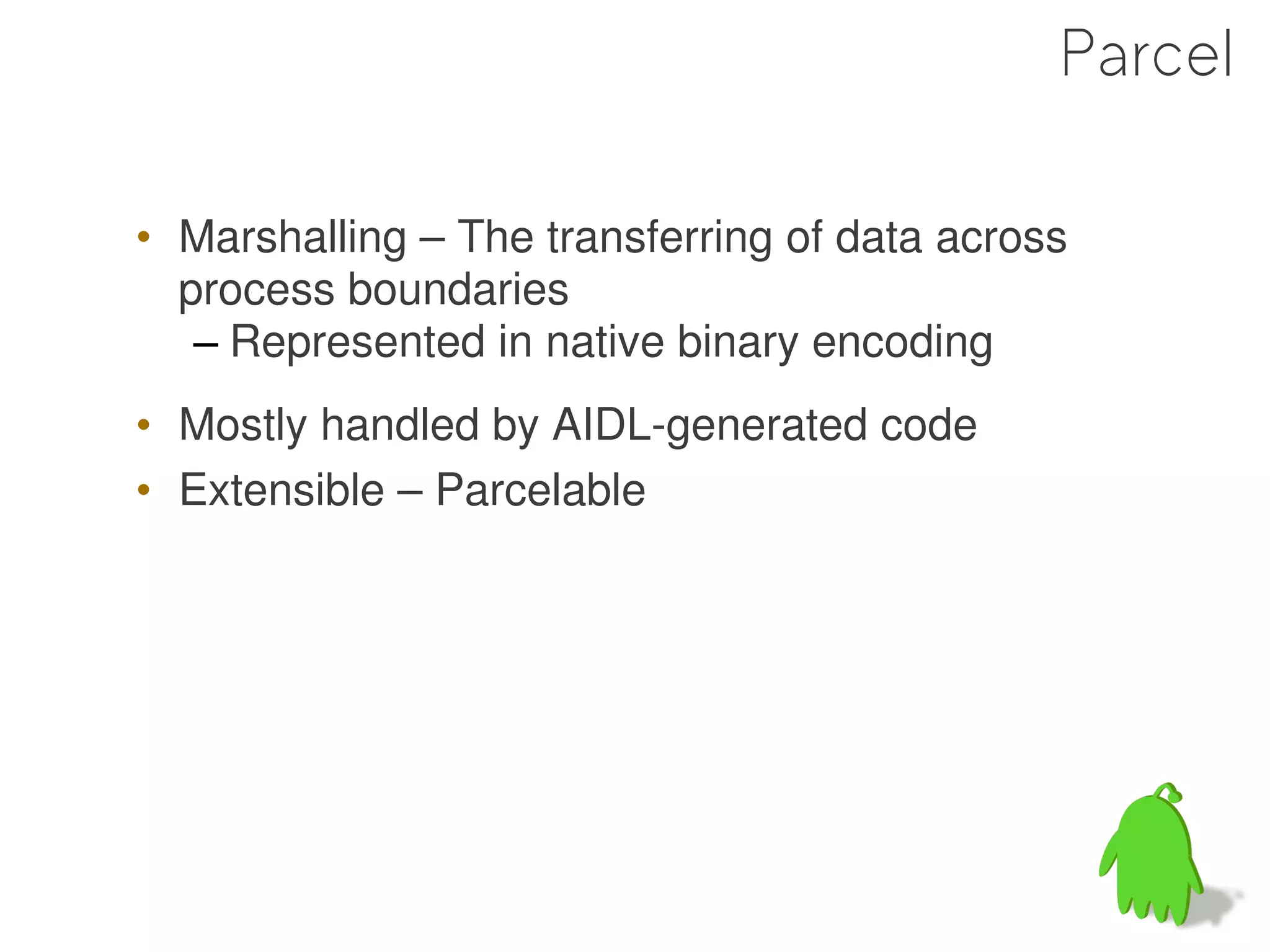 Parcel

• Marshalling – The transferring of data across
  process boundaries
   – Represented in native binary encoding
• Mostly handled by AIDL-generated code
• Extensible – Parcelable




                                                  47
 