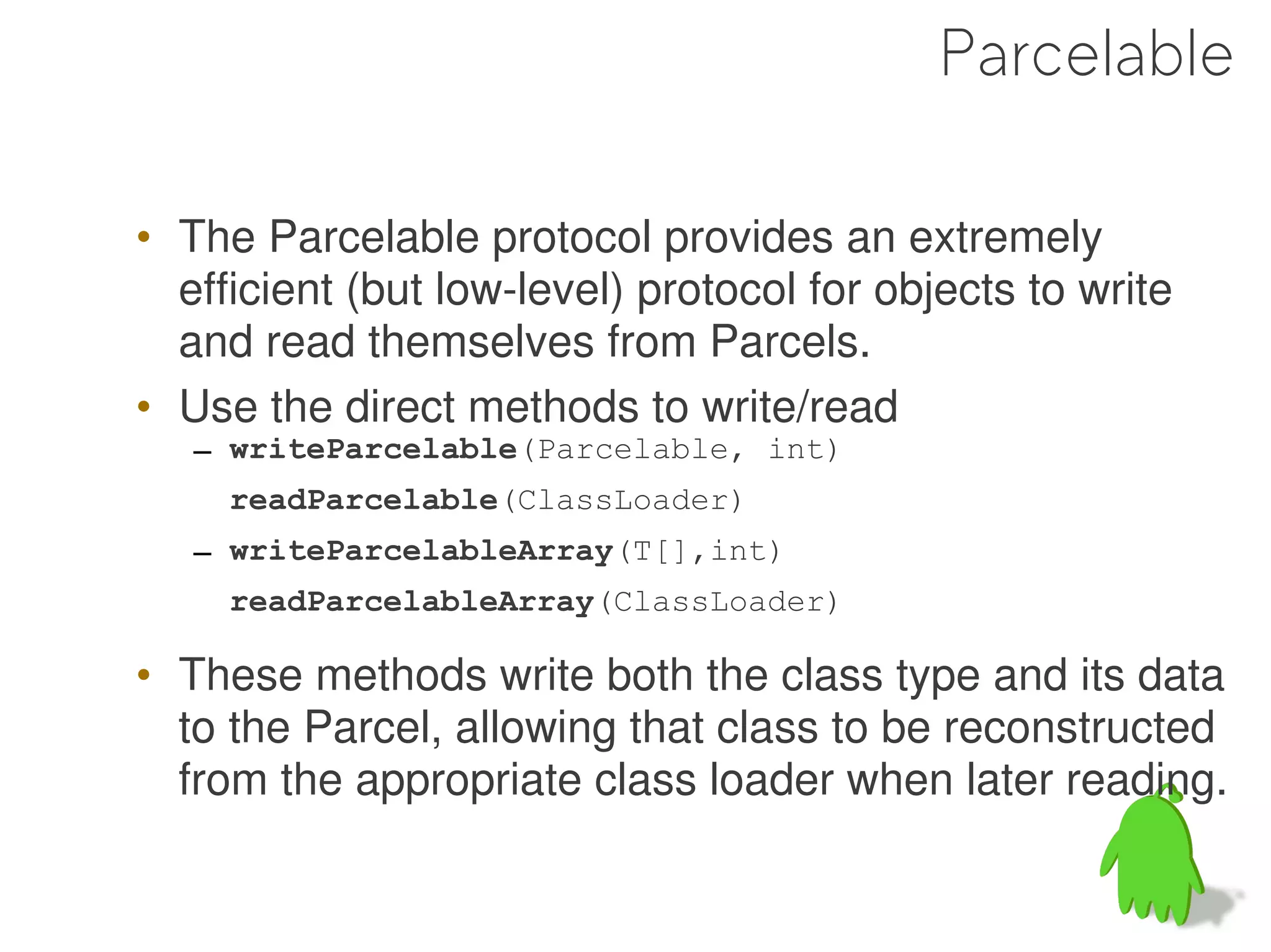 Parcelable

• The Parcelable protocol provides an extremely
  efficient (but low-level) protocol for objects to write
  and read themselves from Parcels.
• Use the direct methods to write/read
   – writeParcelable(Parcelable, int)
     readParcelable(ClassLoader)
   – writeParcelableArray(T[],int)
     readParcelableArray(ClassLoader)

• These methods write both the class type and its data
  to the Parcel, allowing that class to be reconstructed
  from the appropriate class loader when later reading.
 