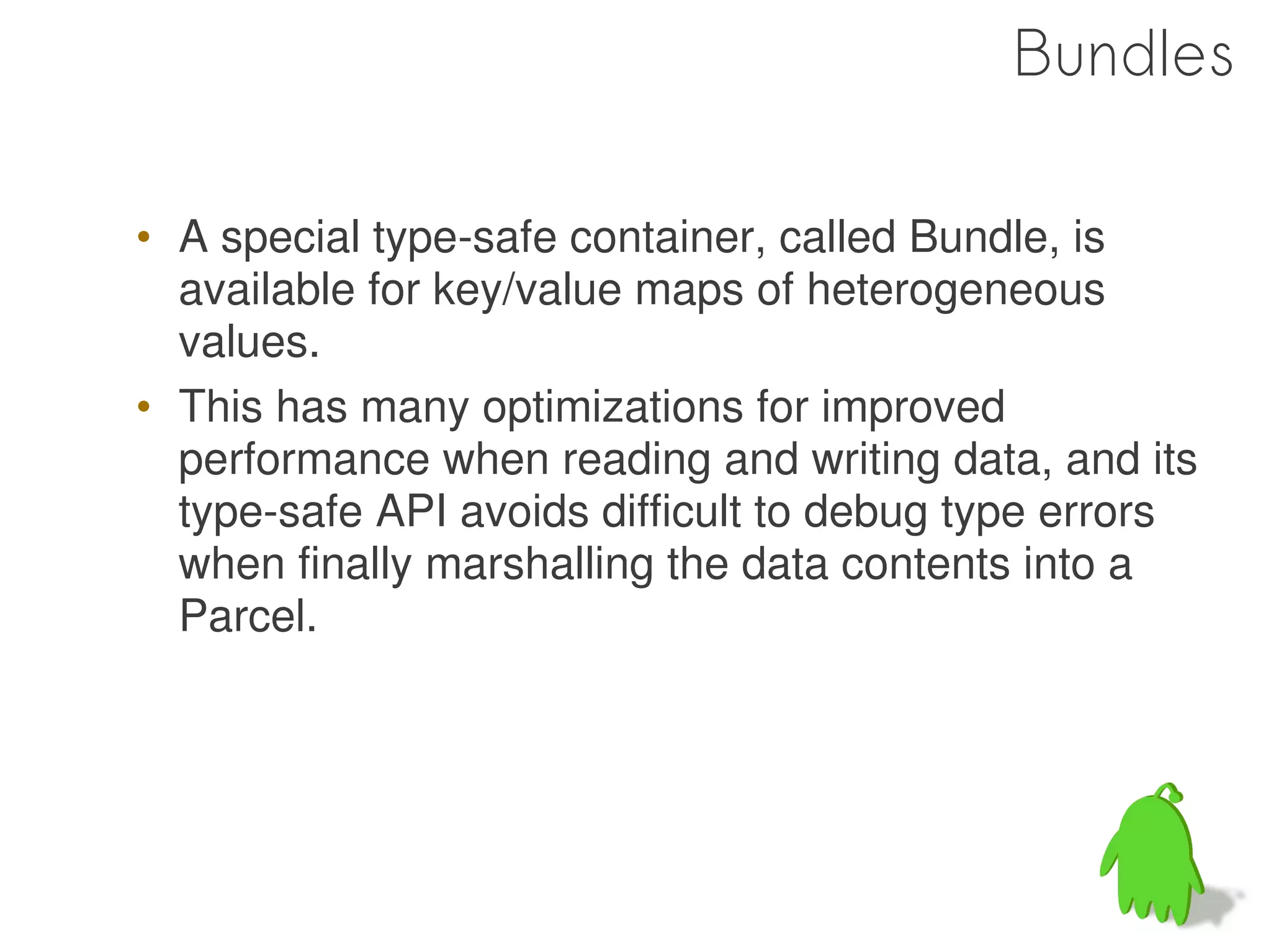 Bundles

• A special type-safe container, called Bundle, is
  available for key/value maps of heterogeneous
  values.
• This has many optimizations for improved
  performance when reading and writing data, and its
  type-safe API avoids difficult to debug type errors
  when finally marshalling the data contents into a
  Parcel.




                                                 52
 