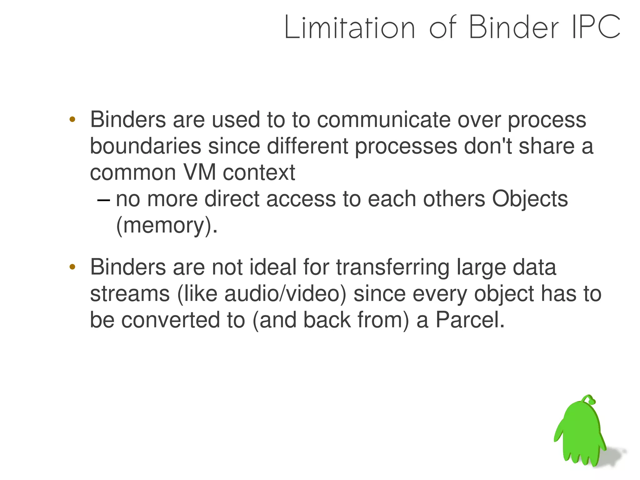 Limitation of Binder IPC

• Binders are used to to communicate over process
  boundaries since different processes don't share a
  common VM context
   – no more direct access to each others Objects
     (memory).
• Binders are not ideal for transferring large data
  streams (like audio/video) since every object has to
  be converted to (and back from) a Parcel.




                                                  63
 