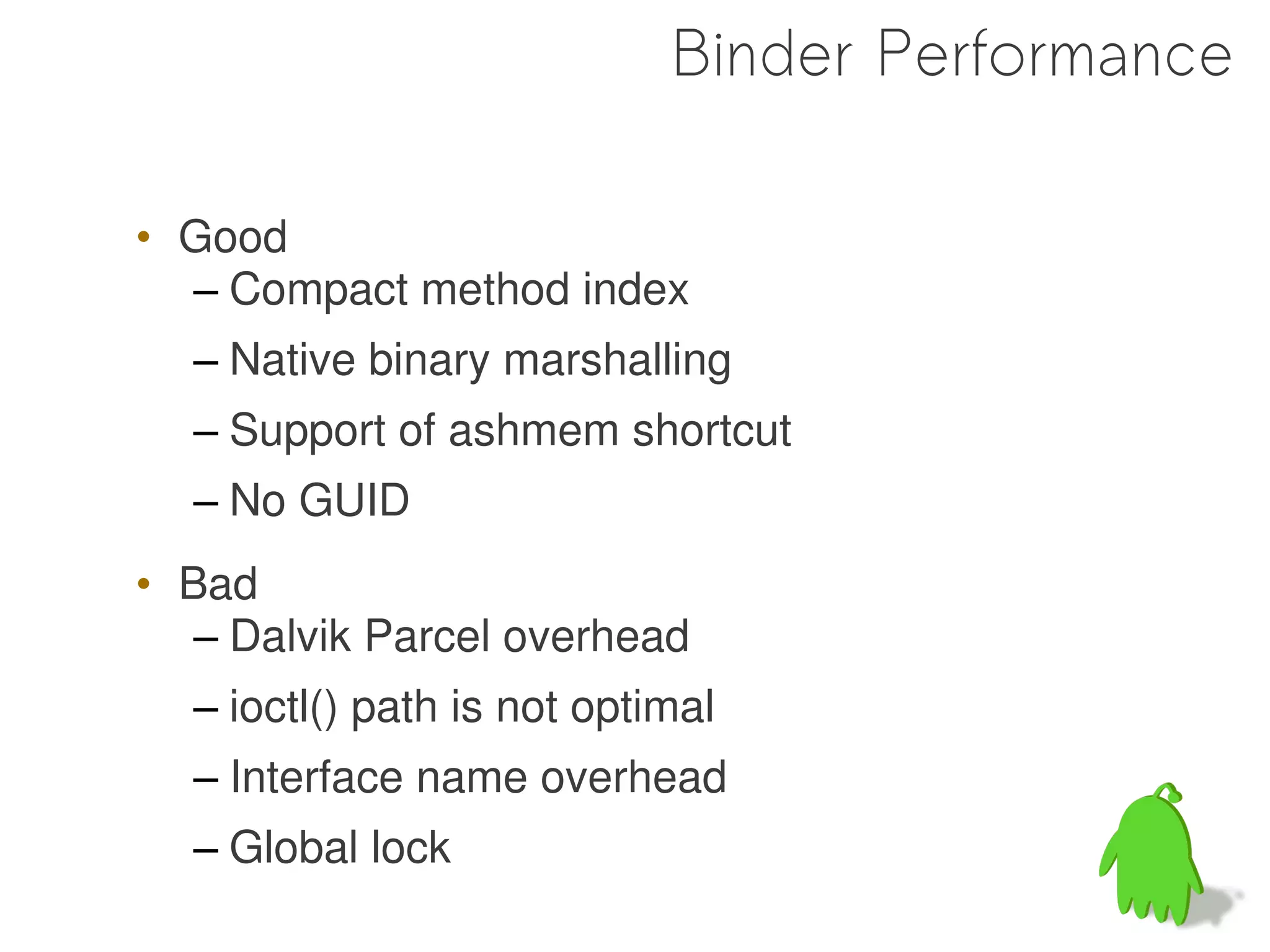 Binder Performance

• Good
  – Compact method index
  – Native binary marshalling
  – Support of ashmem shortcut
  – No GUID
• Bad
   – Dalvik Parcel overhead
  – ioctl() path is not optimal
  – Interface name overhead
  – Global lock
                                          64
 