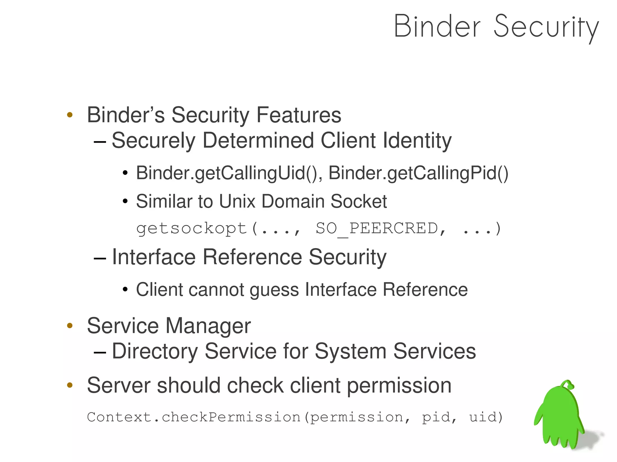 Binder Security

• Binder’s Security Features
   – Securely Determined Client Identity
     • Binder.getCallingUid(), Binder.getCallingPid()
     • Similar to Unix Domain Socket
       getsockopt(..., SO_PEERCRED, ...)
  – Interface Reference Security
     • Client cannot guess Interface Reference
• Service Manager
   – Directory Service for System Services
• Server should check client permission
  Context.checkPermission(permission, pid, uid)

                                                        65
 