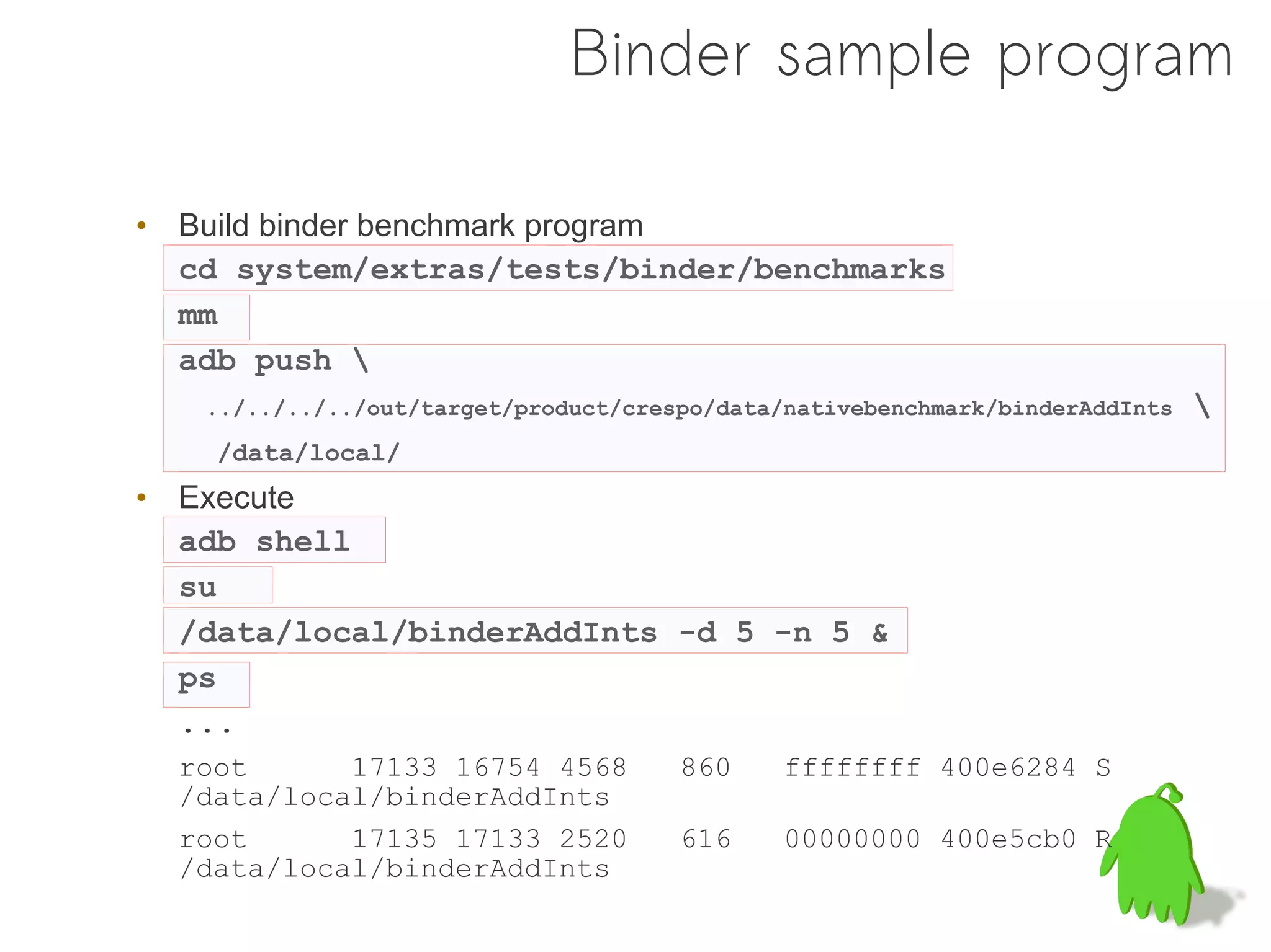 Binder sample program

• Build binder benchmark program
  cd system/extras/tests/binder/benchmarks
  mm
  adb push 
   ../../../../out/target/product/crespo/data/nativebenchmark/binderAddInts   
    /data/local/
• Execute
  adb shell
  su
  /data/local/binderAddInts -d 5 -n 5 &
  ps
  ...
  root      17133 16754 4568          860     ffffffff 400e6284 S
  /data/local/binderAddInts
  root      17135 17133 2520          616     00000000 400e5cb0 R
  /data/local/binderAddInts
 