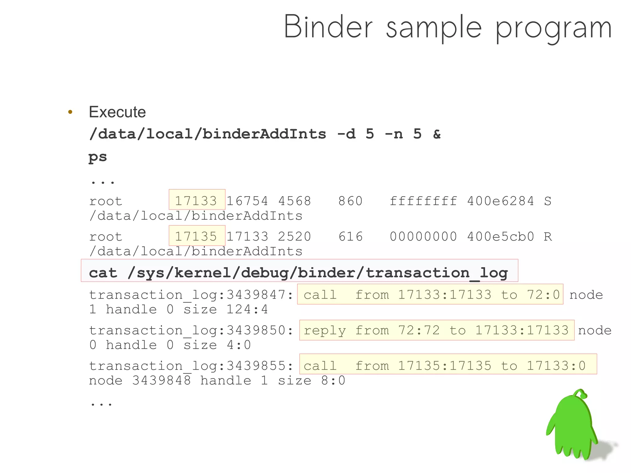 Binder sample program

• Execute
  /data/local/binderAddInts -d 5 -n 5 &
  ps
  ...
  root      17133 16754 4568   860   ffffffff 400e6284 S
  /data/local/binderAddInts
  root      17135 17133 2520   616   00000000 400e5cb0 R
  /data/local/binderAddInts
  cat /sys/kernel/debug/binder/transaction_log
  transaction_log:3439847: call from 17133:17133 to 72:0 node
  1 handle 0 size 124:4
  transaction_log:3439850: reply from 72:72 to 17133:17133 node
  0 handle 0 size 4:0
  transaction_log:3439855: call from 17135:17135 to 17133:0
  node 3439848 handle 1 size 8:0
  ...
 