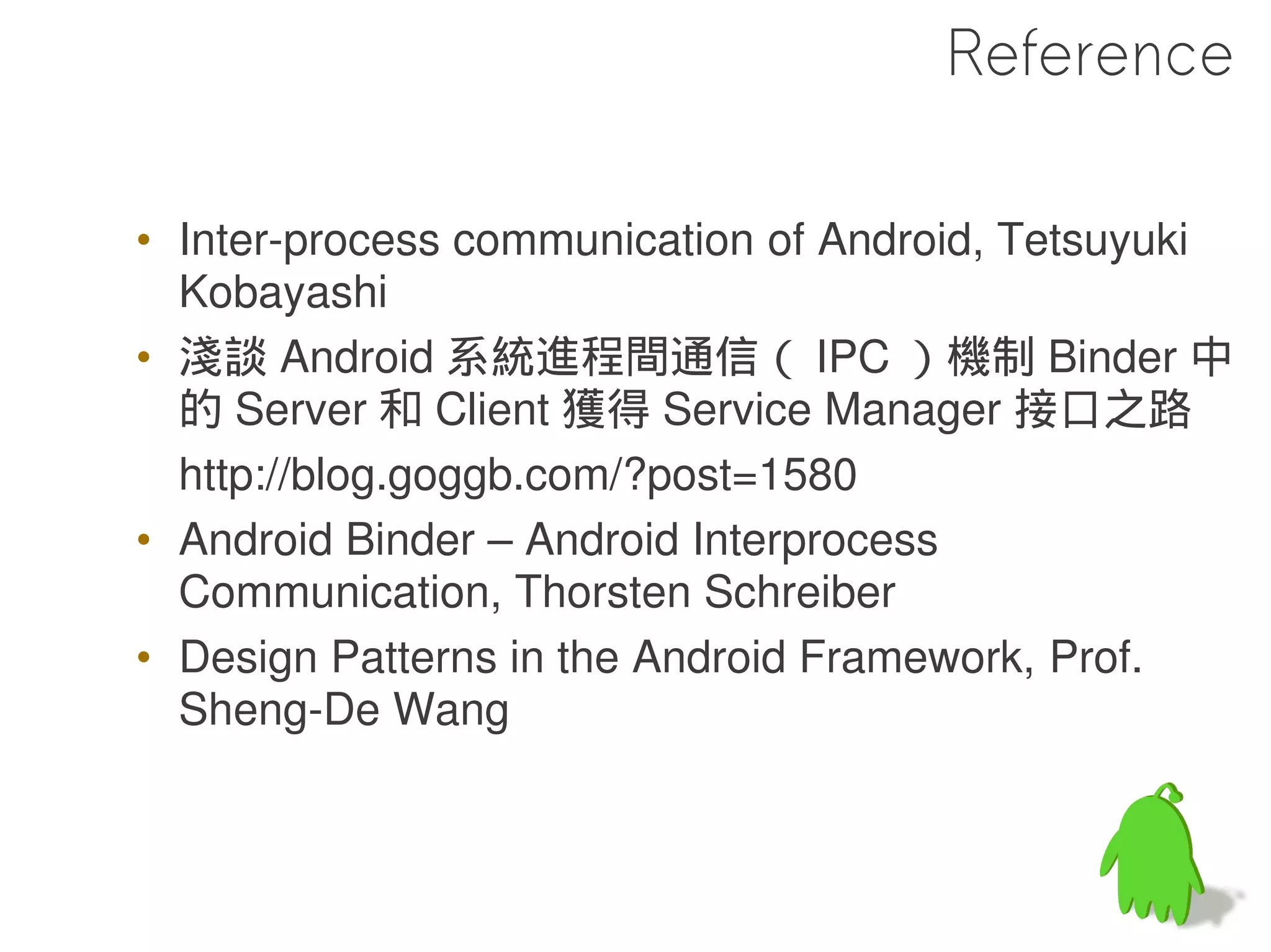 Reference

• Inter-process communication of Android, Tetsuyuki
  Kobayashi
• 淺談 Android 系統進程間通信（ IPC ）機制 Binder 中
  的 Server 和 Client 獲得 Service Manager 接口之路
  http://blog.goggb.com/?post=1580
• Android Binder – Android Interprocess
  Communication, Thorsten Schreiber
• Design Patterns in the Android Framework, Prof.
  Sheng-De Wang
 