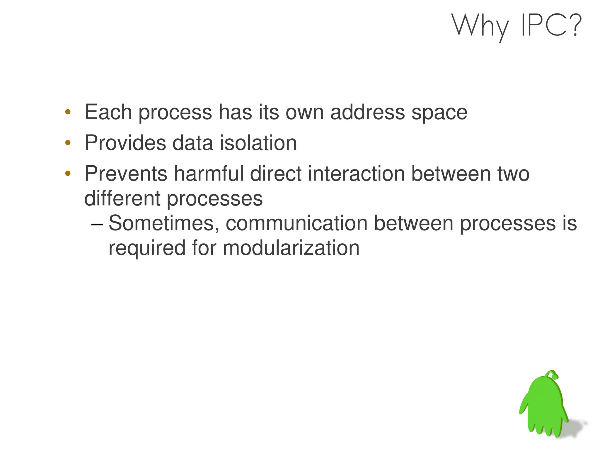 Why IPC?

• Each process has its own address space
• Provides data isolation
• Prevents harmful direct interaction between two
  different processes
   – Sometimes, communication between processes is
     required for modularization
 