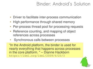 Binder: Android's Solution

• Driver to facilitate inter-process communication
• High performance through shared memory
• Per-process thread pool for processing requests
• Reference counting, and mapping of object
  references across processes
• Synchronous calls between processes
“In the Android platform, the binder is used for
nearly everything that happens across processes
in the core platform. " – Dianne Hackborn
https://lkml.org/lkml/2009/6/25/3
 