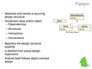 Pattern
• Abstracts and names a recurring                              AbstractService
  design structure                                              service

• Comprises class and/or object            Client

   – Dependencies
                                                    Proxy                        Service
   – Structures                                service
                                                                  1       1
                                                                              service
                                                         The Proxy Pattern
   – Interactions
   – Conventions
• Specifies the design structure
  explicitly
• is distilled from actual design
  experience
• Android itself follows object oriented
  design
 