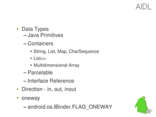 AIDL

• Data Types
  – Java Primitives
   – Containers
      • String, List, Map, CharSequence
      • List<>
      • Multidimensional Array
   – Parcelable
   – Interface Reference
• Direction - in, out, inout
• oneway
   – android.os.IBinder.FLAG_ONEWAY
                                          43
 