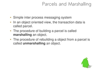 Parcels and Marshalling

• Simple inter process messaging system
• In an object oriented view, the transaction data is
  called parcel.
• The procedure of building a parcel is called
  marshalling an object.
• The procedure of rebuilding a object from a parcel is
  called unmarshalling an object.
 