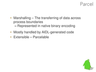 Parcel

• Marshalling – The transferring of data across
  process boundaries
   – Represented in native binary encoding
• Mostly handled by AIDL-generated code
• Extensible – Parcelable




                                                  47
 