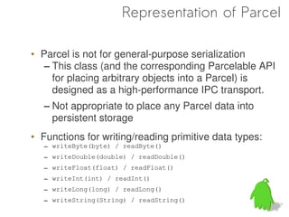 Representation of Parcel

• Parcel is not for general-purpose serialization
   – This class (and the corresponding Parcelable API
     for placing arbitrary objects into a Parcel) is
     designed as a high-performance IPC transport.
   – Not appropriate to place any Parcel data into
     persistent storage
• Functions for writing/reading primitive data types:
   – writeByte(byte) / readByte()
   – writeDouble(double) / readDouble()
   – writeFloat(float) / readFloat()
   – writeInt(int) / readInt()
   – writeLong(long) / readLong()
   – writeString(String) / readString()
 
