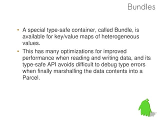 Bundles

• A special type-safe container, called Bundle, is
  available for key/value maps of heterogeneous
  values.
• This has many optimizations for improved
  performance when reading and writing data, and its
  type-safe API avoids difficult to debug type errors
  when finally marshalling the data contents into a
  Parcel.




                                                 52
 