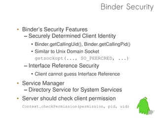 Binder Security

• Binder’s Security Features
   – Securely Determined Client Identity
     • Binder.getCallingUid(), Binder.getCallingPid()
     • Similar to Unix Domain Socket
       getsockopt(..., SO_PEERCRED, ...)
  – Interface Reference Security
     • Client cannot guess Interface Reference
• Service Manager
   – Directory Service for System Services
• Server should check client permission
  Context.checkPermission(permission, pid, uid)

                                                        65
 