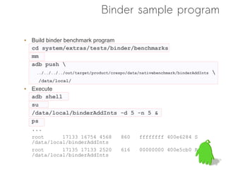 Binder sample program

• Build binder benchmark program
  cd system/extras/tests/binder/benchmarks
  mm
  adb push 
   ../../../../out/target/product/crespo/data/nativebenchmark/binderAddInts   
    /data/local/
• Execute
  adb shell
  su
  /data/local/binderAddInts -d 5 -n 5 &
  ps
  ...
  root      17133 16754 4568          860     ffffffff 400e6284 S
  /data/local/binderAddInts
  root      17135 17133 2520          616     00000000 400e5cb0 R
  /data/local/binderAddInts
 