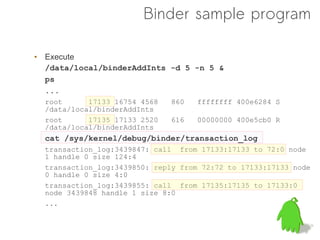 Binder sample program

• Execute
  /data/local/binderAddInts -d 5 -n 5 &
  ps
  ...
  root      17133 16754 4568   860   ffffffff 400e6284 S
  /data/local/binderAddInts
  root      17135 17133 2520   616   00000000 400e5cb0 R
  /data/local/binderAddInts
  cat /sys/kernel/debug/binder/transaction_log
  transaction_log:3439847: call from 17133:17133 to 72:0 node
  1 handle 0 size 124:4
  transaction_log:3439850: reply from 72:72 to 17133:17133 node
  0 handle 0 size 4:0
  transaction_log:3439855: call from 17135:17135 to 17133:0
  node 3439848 handle 1 size 8:0
  ...
 