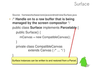Surface

  Source: frameworks/base/core/java/android/view/Surface.java
• /* Handle on to a raw buffer that is being
  managed by the screen compositor */
  public class Surface implements Parcelable {
     public Surface() {
        mCanvas = new CompatibleCanvas();
      }
      private class CompatibleCanvas
               extends Canvas { /* ... */ }
  }
 Surface instances can be written to and restored from a Parcel.
 Surface instances can be written to and restored from a Parcel.
 