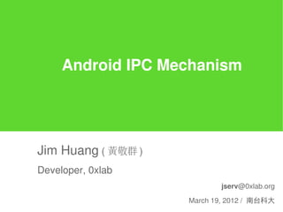 Android IPC Mechanism




Jim Huang ( 黃敬群 )
Developer, 0xlab
                           jserv@0xlab.org

                    March 19, 2012 / 南台科大
 