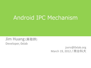 Android プロセス間通信の仕組み
                   (Android IPC Mechanism)

Jim Huang (黃敬群)
Developer, 0xlab
                                                          jserv@0xlab.org
                                               March 19, 2012 / 南台科大



http://www.slideshare.net/jserv/android-ipc-mechanism を許可を得て@magoroku15が翻訳
 
