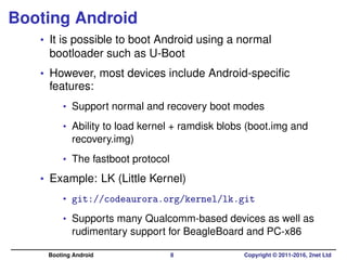 Booting Android
• It is possible to boot Android using a normal
bootloader such as U-Boot
• However, most devices include ...
