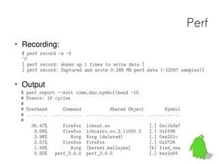 Perf
Recording:
$ perf record -a -f
^C
[ perf record: Woken up 1 times to write data ]
[ perf record: Captured and wrote 0.288 MB perf.data (~12567 samples)]


Output
$   perf report --sort comm,dso,symbol|head -10
#   Events: 1K cycles
#
#   Overhead       Command            Shared Object         Symbol
#   ........   ...........   ......................   ............
#
      35.47%      firefox    libxul.so                [.]   0xc1b3a7
       3.08%      firefox    libcairo.so.2.11000.2    [.]   0xff88
       2.98%         Xorg    Xorg (deleted)           [.]   0xe201c
       2.51%      firefox    firefox                  [.]   0x2726
       1.49%         Xorg    [kernel.kallsyms]        [k]   find_vma
       0.93%   perf_3.0.0    perf_3.0.0               [.]   hex2u64
 