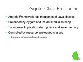 Zygote Class Preloading
Android Framework has thousands of Java classes
Preloaded by Zygote and instantiated in its heap
To improve Application startup time and save memory
Controlled by resource: preloaded-classes

    frameworks/base/preloaded-classes
 