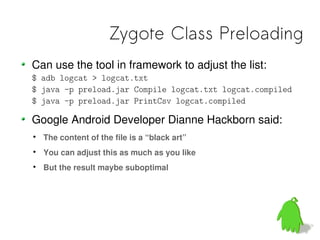 Zygote Class Preloading
Can use the tool in framework to adjust the list:
$ adb logcat > logcat.txt
$ java -p preload.jar Compile logcat.txt logcat.compiled
$ java -p preload.jar PrintCsv logcat.compiled

Google Android Developer Dianne Hackborn said:

    The content of the file is a “black art”

    You can adjust this as much as you like

    But the result maybe suboptimal
 