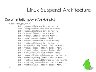 Linux Suspend Architecture
Documentation/power/devices.txt:
  struct dev_pm_ops {
          int (*prepare)(struct device *dev);
          void (*complete)(struct device *dev);
          int (*suspend)(struct device *dev);
          int (*resume)(struct device *dev);
          int (*freeze)(struct device *dev);
          int (*thaw)(struct device *dev);
          int (*poweroff)(struct device *dev);
          int (*restore)(struct device *dev);
          int (*suspend_noirq)(struct device *dev);
          int (*resume_noirq)(struct device *dev);
          int (*freeze_noirq)(struct device *dev);
          int (*thaw_noirq)(struct device *dev);
          int (*poweroff_noirq)(struct device *dev);
          int (*restore_noirq)(struct device *dev);
          int (*runtime_suspend)(struct device *dev);
          int (*runtime_resume)(struct device *dev);
          int (*runtime_idle)(struct device *dev);
  };
 