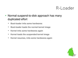 R-Loader
Normal suspend-to-disk approach has many
duplicated effort

    Boot-loader inits some hardwares

    Boot-loader loads the normal kernel image

    Kernel inits some hardwares again

    Kernel loads the suspended kernel image

    Kernel resumes, inits some hardwares again
 