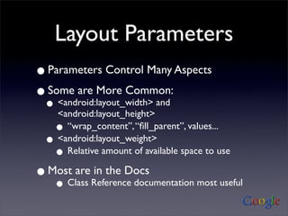 Layout Parameters
• Parameters Control Many Aspects
• Some are More Common:
  • <android:layout_height>
    <android:layout_width> and

   • “wrap_content”, “ﬁll_parent”, values...
  • <android:layout_weight>
   • Relative amount of available space to use
• Most are Reference documentation most useful
           in the Docs
    •Class
 
