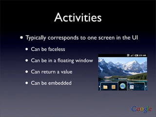Activities
• Typically corresponds to one screen in the UI
  • Can be faceless
  • Can be in a ﬂoating window
  • Can return a value
  • Can be embedded
 