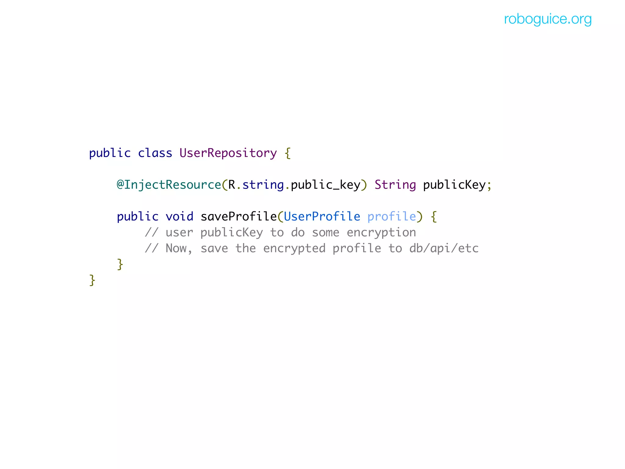 roboguice.org




public class UserRepository {

    @InjectResource(R.string.public_key) String publicKey;

    public void saveProfile(UserProfile profile) {
        // user publicKey to do some encryption
        // Now, save the encrypted profile to db/api/etc
    }
}
 